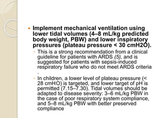  Implement mechanical ventilation using
lower tidal volumes (4–8 mL/kg predicted
body weight, PBW) and lower inspiratory
pressures (plateau pressure < 30 cmH2O).
◦ This is a strong recommendation from a clinical
guideline for patients with ARDS (5), and is
suggested for patients with sepsis-induced
respiratory failure who do not meet ARDS criteria
.
◦ In children, a lower level of plateau pressure (<
28 cmH2O) is targeted, and lower target of pH is
permitted (7.15–7.30). Tidal volumes should be
adapted to disease severity: 3–6 mL/kg PBW in
the case of poor respiratory system compliance,
and 5–8 mL/kg PBW with better preserved
compliance
 