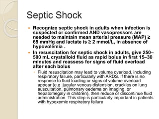 Septic Shock
 Recognize septic shock in adults when infection is
suspected or confirmed AND vasopressors are
needed to maintain mean arterial pressure (MAP) ≥
65 mmHg and lactate is ≥ 2 mmol/L, in absence of
hypovolemia .
 In resuscitation for septic shock in adults, give 250–
500 mL crystalloid fluid as rapid bolus in first 15–30
minutes and reassess for signs of fluid overload
after each bolus
◦ Fluid resuscitation may lead to volume overload, including
respiratory failure, particularly with ARDS. If there is no
response to fluid loading or signs of volume overload
appear (e.g. jugular venous distension, crackles on lung
auscultation, pulmonary oedema on imaging, or
hepatomegaly in children), then reduce or discontinue fluid
administration. This step is particularly important in patients
with hypoxemic respiratory failure
 