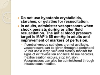  Do not use hypotonic crystalloids,
starches, or gelatins for resuscitation.
 In adults, administer vasopressors when
shock persists during or after fluid
resuscitation. The initial blood pressure
target is MAP ≥ 65 mmHg in adults and
improvement of markers of perfusion.
◦ If central venous catheters are not available,
vasopressors can be given through a peripheral
IV, but use a large vein and closely monitor for
signs of extravasation and local tissue necrosis.
If extravasation occurs, stop infusion.
Vasopressors can also be administered through
intraosseous needles.
 