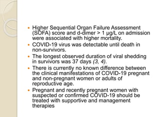  Higher Sequential Organ Failure Assessment
(SOFA) score and d-dimer > 1 μg/L on admission
were associated with higher mortality.
 COVID-19 virus was detectable until death in
non-survivors.
 The longest observed duration of viral shedding
in survivors was 37 days (3, 4).
 There is currently no known difference between
the clinical manifestations of COVID-19 pregnant
and non-pregnant women or adults of
reproductive age.
 Pregnant and recently pregnant women with
suspected or confirmed COVID-19 should be
treated with supportive and management
therapies
 