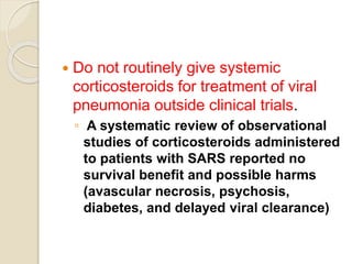  Do not routinely give systemic
corticosteroids for treatment of viral
pneumonia outside clinical trials.
◦ A systematic review of observational
studies of corticosteroids administered
to patients with SARS reported no
survival benefit and possible harms
(avascular necrosis, psychosis,
diabetes, and delayed viral clearance)
 