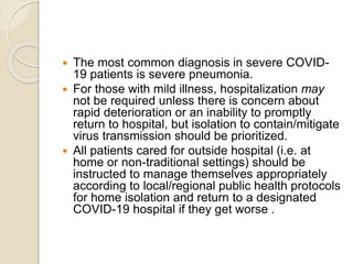  The most common diagnosis in severe COVID-
19 patients is severe pneumonia.
 For those with mild illness, hospitalization may
not be required unless there is concern about
rapid deterioration or an inability to promptly
return to hospital, but isolation to contain/mitigate
virus transmission should be prioritized.
 All patients cared for outside hospital (i.e. at
home or non-traditional settings) should be
instructed to manage themselves appropriately
according to local/regional public health protocols
for home isolation and return to a designated
COVID-19 hospital if they get worse .
 