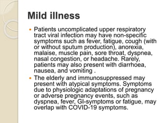 Mild illness
 Patients uncomplicated upper respiratory
tract viral infection may have non-specific
symptoms such as fever, fatigue, cough (with
or without sputum production), anorexia,
malaise, muscle pain, sore throat, dyspnea,
nasal congestion, or headache. Rarely,
patients may also present with diarrhoea,
nausea, and vomiting .
 The elderly and immunosuppressed may
present with atypical symptoms. Symptoms
due to physiologic adaptations of pregnancy
or adverse pregnancy events, such as
dyspnea, fever, GI-symptoms or fatigue, may
overlap with COVID-19 symptoms.
 