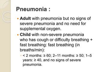 Pneumonia :
 Adult with pneumonia but no signs of
severe pneumonia and no need for
supplemental oxygen.
 Child with non-severe pneumonia
who has cough or difficulty breathing +
fast breathing: fast breathing (in
breaths/min):
◦ < 2 months: ≥ 60; 2–11 months: ≥ 50; 1–5
years: ≥ 40, and no signs of severe
pneumonia.
 