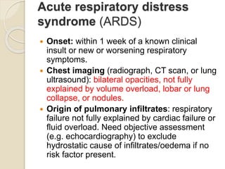 Acute respiratory distress
syndrome (ARDS)
 Onset: within 1 week of a known clinical
insult or new or worsening respiratory
symptoms.
 Chest imaging (radiograph, CT scan, or lung
ultrasound): bilateral opacities, not fully
explained by volume overload, lobar or lung
collapse, or nodules.
 Origin of pulmonary infiltrates: respiratory
failure not fully explained by cardiac failure or
fluid overload. Need objective assessment
(e.g. echocardiography) to exclude
hydrostatic cause of infiltrates/oedema if no
risk factor present.
 