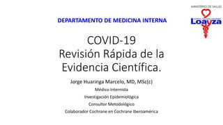 COVID-19
Revisión Rápida de la
Evidencia Científica.
Jorge Huaringa Marcelo, MD, MSc(c)
Médico Internista
Investigación Epidemiológica
Consultor Metodológico
Colaborador Cochrane en Cochrane Iberoamérica
DEPARTAMENTO DE MEDICINA INTERNA
 
