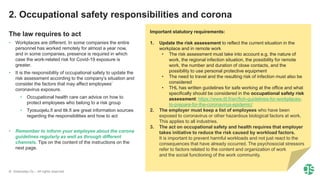 © Greenstep Oy – All rights reserved
The law requires to act
• Workplaces are different. In some companies the entire
personnel has worked remotely for almost a year now,
and in some companies, presence is required in which
case the work-related risk for Covid-19 exposure is
greater.
• It is the responsibility of occupational safety to update the
risk assessment according to the company’s situation and
consider the factors that may affect employees’
coronavirus exposure.
• Occupational health care can advice on how to
protect employees who belong to a risk group
• Tyosuojelu.fi and ttk.fi are great information sources
regarding the responsibilities and how to act
• Remember to inform your employee about the corona
guidelines regularly as well as through different
channels. Tips on the content of the instructions on the
next page.
2. Occupational safety responsibilities and corona
Important statutory requirements:
1. Update the risk assessment to reflect the current situation in the
workplace and in remote work
• The risk assessment must take into account e.g. the nature of
work, the regional infection situation, the possibility for remote
work, the number and duration of close contacts, and the
possibility to use personal protective equipment
• The need to travel and the resulting risk of infection must also be
considered
• THL has written guidelines for safe working at the office and what
specifically should be considered in the occupational safety risk
assessment: https://www.ttl.fi/en/fioh-guidelines-for-workplaces-
to-prepare-for-the-coronavirus-epidemic/
2. The employer must keep a list of employees who have been
exposed to coronavirus or other hazardous biological factors at work.
This applies to all industries.
3. The act on occupational safety and health requires that employer
takes initiative to reduce the risk caused by workload factors.
It is important to prevent harmful workloads and not just react to the
consequences that have already occurred. The psychosocial stressors
refer to factors related to the content and organization of work
and the social functioning of the work community.
 
