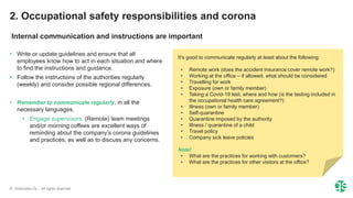 © Greenstep Oy – All rights reserved
• Write or update guidelines and ensure that all
employees know how to act in each situation and where
to find the instructions and guidance.
• Follow the instructions of the authorities regularly
(weekly) and consider possible regional differences.
• Remember to communicate regularly, in all the
necessary languages.
• Engage supervisors. (Remote) team meetings
and/or morning coffees are excellent ways of
reminding about the company’s corona guidelines
and practices, as well as to discuss any concerns.
It’s good to communicate regularly at least about the following:
• Remote work (does the accident insurance cover remote work?)
• Working at the office – if allowed, what should be considered
• Travelling for work
• Exposure (own or family member)
• Taking a Covid-19 test, where and how (is the testing included in
the occupational health care agreement?)
• Illness (own or family member)
• Self-quarantine
• Quarantine imposed by the authority
• Illness / quarantine of a child
• Travel policy
• Company sick leave policies
Note!
• What are the practices for working with customers?
• What are the practices for other visitors at the office?
2. Occupational safety responsibilities and corona
Internal communication and instructions are important
 