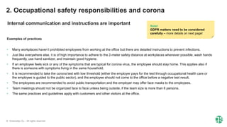 © Greenstep Oy – All rights reserved
Examples of practices
• Many workplaces haven’t prohibited employees from working at the office but there are detailed instructions to prevent infections.
• Just like everywhere else, it is of high importance to adhere to the 2-meter safety distance at workplaces whenever possible, wash hands
frequently, use hand sanitizer, and maintain good hygiene.
• If an employee feels sick or any of the symptoms that are typical for corona virus, the employee should stay home. This applies also if
there is someone with symptoms living in the same household.
• It is recommended to take the corona test with low threshold (either the employer pays for the test through occupational health care or
the employee is guided to the public sector), and the employee should not come to the office before a negative test result.
• The employees are recommended to avoid public transportation and the employer may offer face masks to the employees.
• Team meetings should not be organized face to face unless being outside, if the team size is more than 6 persons.
• The same practices and guidelines apply with customers and other visitors at the office.
Note!
GDPR matters need to be considered
carefully – more details on next page!
2. Occupational safety responsibilities and corona
Internal communication and instructions are important
 