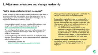 © Greenstep Oy – All rights reserved
In case of facing the need for personnel adjustments that could result in
terminations, lay-offs, or changes to terms of employment of one or
more employees due to economic or production related grounds, it is
important to remember the following factors
• A company that regularly employs more than 20 employees must
comply with the act on cooperation within undertakings
https://www.finlex.fi/fi/laki/alkup/2007/20070334
• The act obligates the employer to arrange employee cooperation
negotiations before any decisions are made that might have an
impact in employments.
• A company that regularly employs fewer than 20 employees does
not need to comply with this act but can operate through streamlined
adjustment procedures.
• Employment contracts act:
https://www.finlex.fi/fi/laki/ajantasa/2001/20010055
Facing personnel adjustment measures?
• The cooperation negotiation proposal is submitted to TE
office at the latest when the negotiations start.
• Cooperation negotiations must be conducted for a
minimum of 14 days, when the planned terminations,
lay-offs, or employment term changes apply to less than
10 employees or the lay-offs last for a maximum of 90
days and apply to at least 10 employees.
• The employer must comply with the 14-day
negotiation time even if the measures appy to one
employee only. If the employer estimates that the
lay-offs would last for a maximum of 90 days, the
negotiation time is always 14 days regardless of to
how many employees the lay-offs would apply.
• The negotiation time is 6 weeks if the considered
terminations, lay-offs of more than 90 days, or
employment term changes apply to more than 10
employees
3. Adjustment measures and change leadership
 