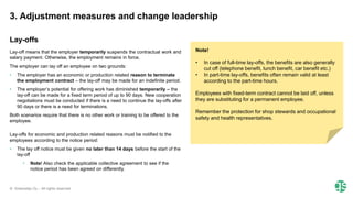© Greenstep Oy – All rights reserved
Lay-off means that the employer temporarily suspends the contractual work and
salary payment. Otherwise, the employment remains in force.
The employer can lay off an employee on two grounds:
• The employer has an economic or production related reason to terminate
the employment contract – the lay-off may be made for an indefinite period.
• The employer’s potential for offering work has diminished temporarily – the
lay-off can be made for a fixed term period of up to 90 days. New cooperation
negotiations must be conducted if there is a need to continue the lay-offs after
90 days or there is a need for terminations.
Both scenarios require that there is no other work or training to be offered to the
employee.
Lay-offs for economic and production related reasons must be notified to the
employees according to the notice period:
• The lay off notice must be given no later than 14 days before the start of the
lay-off
• Note! Also check the applicable collective agreement to see if the
notice period has been agreed on differently.
Note!
• In case of full-time lay-offs, the benefits are also generally
cut off (telephone benefit, lunch benefit, car benefit etc.)
• In part-time lay-offs, benefits often remain valid at least
according to the part-time hours.
Employees with fixed-term contract cannot be laid off, unless
they are substituting for a permanent employee.
Remember the protection for shop stewards and occupational
safety and health representatives.​
3. Adjustment measures and change leadership
Lay-offs
 
