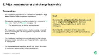 © Greenstep Oy – All rights reserved
• The negotiation proposal must be submitted no later than 5 days
before the start of the co-operation negotiations.​
• Co-operation negotiations must be conducted for a minimum of 14
days and a maximum of 6 weeks (see page 15)
• The negotiation can be shorter upon agreement
• The cooperation negotiations have a starting meeting, a needed
number of meetings to fulfil the negotiation requirement, and the
ending meeting.
• The cooperation negotiations include discussion on the grounds,
personnel effects, alternatives, and the plan/principles supporting
re-employment.
• The notice periods can vary from 14 days to 6 months, according
to employment agreement and collective agreement.
Note!
Remember the obligation to offer alternative work
and re-employment obligation for dismissed
employees if you are planning to recruit new
employees.
Remember the protection for shop stewards
and occupational safety and health representatives.​
3. Adjustment measures and change leadership
Terminations
 