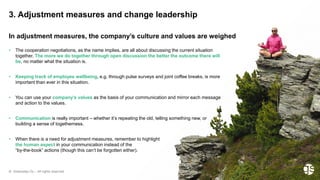 © Greenstep Oy – All rights reserved
• The cooperation negotiations, as the name implies, are all about discussing the current situation
together. The more we do together through open discussion the better the outcome there will
be, no matter what the situation is.
• Keeping track of employee wellbeing, e.g. through pulse surveys and joint coffee breaks, is more
important than ever in this situation.
• You can use your company’s values as the basis of your communication and mirror each message
and action to the values.
• Communication is really important – whether it’s repeating the old, telling something new, or
building a sense of togetherness.
• When there is a need for adjustment measures, remember to highlight
the human aspect in your communication instead of the
“by-the-book” actions (though this can’t be forgotten either).
3. Adjustment measures and change leadership
In adjustment measures, the company’s culture and values are weighed
 