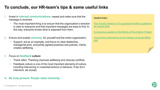 © Greenstep Oy – All rights reserved
1. Invest in internal communications: repeat and make sure that the
message is received.
• The most important thing is to ensure that the organization’s direction
is clear to everyone and that important messages are easy to find. In
this way, everyone knows what is expected from them.
2. Ensure and enable recovery, for yourself and the entire organization.
• Support, act as an example, and focus on clear leadership,
managerial work, and jointly agreed practices and policies. Clarity
creates wellbeing.
3. Focus on feedback culture:
• Thank often. Thanking improves wellbeing and reduces conflicts.
• Feedback culture is one of the most important elements of culture,
including intervening in unwanted actions or behavior. If we don’t
intervene, we accept.
4. Be truly present. People value humanity.
To conclude, our HR-team’s tips & some useful links
Useful links:
The Finnish Institute of Occupational Health's guidelines
for corona time
Coronavirus update by the Ministy of the Interior Finland
Coronavirus instructions by the ministry of social affairs
and
 