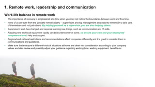 © Greenstep Oy – All rights reserved
Work-life balance in remote work
• The importance of recovery is emphasized at a time when you may not notice the boundaries between work and free time.
• None of us are safe from the possible remote apathy – supervisors and top management also need to remember to take care
of themselves and not just others. By helping yourself as a supervisor, you are also helping others.
• Supervisors’ work has changed and requires learning new things, such as communication and IT skills.
• Adopting new technical equipment rapidly can be burdensome for some, so ensure your own and your employees’
competence level. Help and support.
• Regional and national restrictions and recommendations affect companies differently and it is good to consider them in
communications and guidelines.
• Make sure that everyone’s different kinds of situations at home are taken into consideration according to your company
values and also review and possibly adjust your guidance regarding working time, working equipment, benefits etc.
© Greenstep Oy – All rights reserved
1. Remote work, leadership and communication
 
