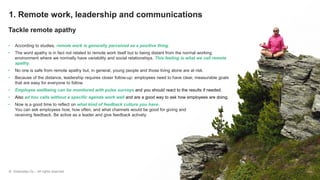 © Greenstep Oy – All rights reserved
1. Remote work, leadership and communications
Tackle remote apathy
• According to studies, remote work is generally perceived as a positive thing.
• The word apathy is in fact not related to remote work itself but to being distant from the normal working
environment where we normally have variability and social relationships. This feeling is what we call remote
apathy.
• No one is safe from remote apathy but, in general, young people and those living alone are at risk.
• Because of the distance, leadership requires closer follow-up: employees need to have clear, measurable goals
that are easy for everyone to follow.
• Employee wellbeing can be monitored with pulse surveys and you should react to the results if needed.
• Also ad hoc calls without a specific agenda work well and are a good way to ask how employees are doing.
• Now is a good time to reflect on what kind of feedback culture you have.
You can ask employees how, how often, and what channels would be good for giving and
receiving feedback. Be active as a leader and give feedback actively.
 