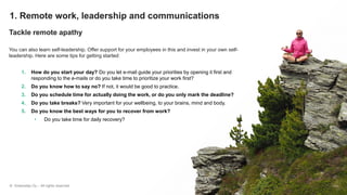 © Greenstep Oy – All rights reserved
1. Remote work, leadership and communications
Tackle remote apathy
You can also learn self-leadership. Offer support for your employees in this and invest in your own self-
leadership. Here are some tips for getting started:
1. How do you start your day? Do you let e-mail guide your priorities by opening it first and
responding to the e-mails or do you take time to prioritize your work first?
2. Do you know how to say no? If not, it would be good to practice.
3. Do you schedule time for actually doing the work, or do you only mark the deadline?
4. Do you take breaks? Very important for your wellbeing, to your brains, mind and body.
5. Do you know the best ways for you to recover from work?
• Do you take time for daily recovery?
 