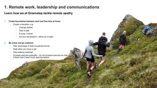 © Greenstep Oy – All rights reserved
Learn how we at Greenstep tackle remote apathy
1. Create boundaries between work and free time at home
• Create a transition, e.g.
• Change clothes
• Take a walk
• A song / e-book
• Put your workstation / office out of sight
2. Be active and go outdoors
• Take advantage of daily household chores
• Walk when you have a call
• Take walking meetings
• Increase exercise gradually – do not increase exercise too fast
if there hasn’t been much exercise before
1. Remote work, leadership and communications
 