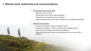 © Greenstep Oy – All rights reserved
3. Eat regularly and get enough sleep
• Remember lunch every day!
• Prepare food more at once to make heating easy
• Schedule lunch if it’s otherwise hard to remember
• Sleep is needed every day of the week – weekend is not a substitute for weekdays
4. Optimize communication
• Cameras on whenever you talk to a colleague or team!
• Emotions are contagious – smile in a meeting helps a colleague as well
• Joint lunch breaks or taking other breaks with colleagues
• Share a few words about how you are doing whenever you are in touch with a
colleague
1. Remote work, leadership and communications
 