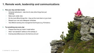 © Greenstep Oy – All rights reserved
5. Plan your day and take breaks
• Schedule beforehand – take time for also other things than just
meetings
• Make work visible -lists
• Do the most difficult things first – they put the most strain on your brain
• Respect your own and colleagues’ schedules
• Test different working time management techniques (e.g. Pomodoro)
6. Try something new every day
• Prepare food that you haven’t made before
• Wear ”non-standard” clothes on the workday ☺
• Evening tea/coffee/cocoa to the thermos and out!
1. Remote work, leadership and communications
 