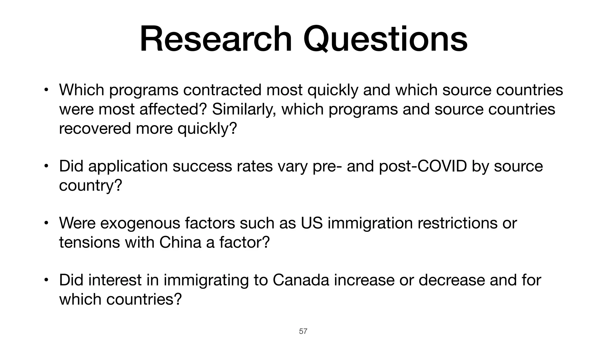 Research Questions
57
• Which programs contracted most quickly and which source countries
were most a
ff
ected? Similarly, which programs and source countries
recovered more quickly?
• Did application success rates vary pre- and post-COVID by source
country?
• Were exogenous factors such as US immigration restrictions or
tensions with China a factor?
• Did interest in immigrating to Canada increase or decrease and for
which countries?
 