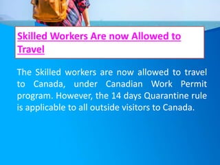 Skilled Workers Are now Allowed to
Travel
The Skilled workers are now allowed to travel
to Canada, under Canadian Work Permit
program. However, the 14 days Quarantine rule
is applicable to all outside visitors to Canada.
 