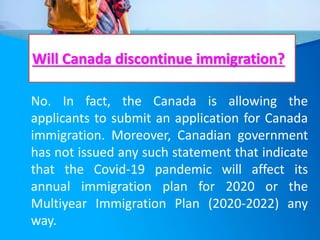 Will Canada discontinue immigration?
No. In fact, the Canada is allowing the
applicants to submit an application for Canada
immigration. Moreover, Canadian government
has not issued any such statement that indicate
that the Covid-19 pandemic will affect its
annual immigration plan for 2020 or the
Multiyear Immigration Plan (2020-2022) any
way.
 