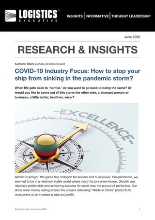 June 2020
RESEARCH & INSIGHTS
Authors: Mark Lutton, Aindrea Sewell
COVID-19 Industry Focus: How to stop your
ship from sinking in the pandemic storm?
When life gets back to ‘normal,’ do you want to go back to being the same? Or
would you like to come out of this storm the other side, a changed person or
business, a little better, healthier, wiser?
Almost overnight, the game has changed for leaders and businesses. Pre-pandemic, we
seemed to be in a relatively stable world where many factors were known. Growth was
relatively predictable and achieving success for some was the pursuit of perfection. Our
ships were merrily sailing across the oceans delivering “Made in China” products to
consumers at an increasing rate and proﬁt.

©	Logis(cs	Execu(ve	Group	2020 1
 
