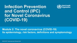 Infection Prevention
and Control (IPC)
for Novel Coronavirus
(COVID-19)
WHO IPC Technical and Clinical Unit
Module 2: The novel coronavirus (COVID-19)
Its epidemiology, risk factors, definitions and symptomology
 