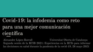 Covid-19: la infodemia como reto
para una mejor comunicación
cientíﬁca
Alexandre López-Borrull Universitat Oberta de Catalunya
Segunda sesión de la RCIB 2021: Experiencias en la RCIb para informar
las decisiones en salud durante la pandemia de la covid-19, 26 mayo 2021
 