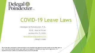 COVID-19 Leave Laws
Delegal & Poindexter, P.A.
424 E. Monroe Street
Jacksonville, FL 32202
www.protectingcareers.com
(904)633-5000
The information contained in these materials is not intended to be legal advice and should not be relied upon as
such. If you have questions about your rights as an employee, or believe you may have a legal claim, it is
important that you speak to a qualified attorney as soon as possible.
 