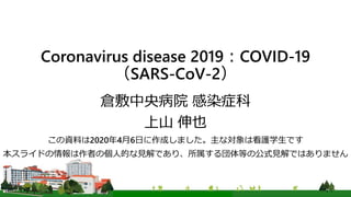 Coronavirus disease 2019：COVID-19
（SARS-CoV-2）
倉敷中央病院 感染症科
上山 伸也
この資料は2020年4月6日に作成しました。主な対象は看護学生です
本スライドの情報は作者の個人的な見解であり、所属する団体等の公式見解ではありません
 