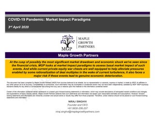 Maple Growth Partners
COVID-19 Pandemic: Market Impact Paradigms
3rd April 2020
This document has been compiled by Maple Growth Partners (MGP) from sources believed to be reliable, but no representation or warranty, express or implied, is made by MGP, its affiliates or
any other person as to its accuracy, completeness or correctness. Such information may be incomplete or condensed and/or may not have been independently validated by MGP. MGP expressly
disclaims liability for any direct or consequential loss arising from any use or reliance upon this material or the information contained herein.
Certain of the information contained herein represents or is based upon forward-looking statements or information, which may include descriptions of anticipated market conditions and changes,
and expectations of future industry activity. Maple Growth Partners believes that such statements and information are based upon reasonable estimates and assumptions. However, forward-
looking statements and information are inherently uncertain and actual events or results may differ from those projected. Therefore, undue reliance should not be placed on such forward-looking
statements and information.
NIRAJ SINGHVI
Founder and CEO
+91 9930-206-207
niraj.singhvi@maplegrowthpartners.com
At the cusp of possibly the most significant market drawdown and economic shock we've seen since
the financial crisis, MGP looks at market impact paradigms to assess basal market impact of such
events. And while current private equity war chests are well equipped to help alleviate pressures
enabled by some rationalization of deal multiples in the wake of current turbulence, it also faces a
major risk if these events lead to genuine economic deterioration.
 