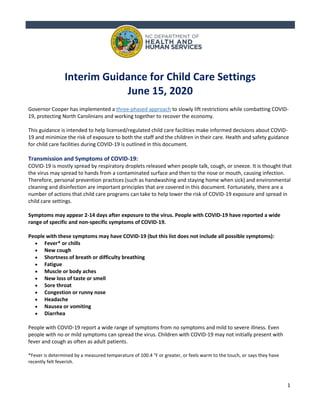 1
Interim Guidance for Child Care Settings
June 15, 2020
Governor Cooper has implemented a three-phased approach to slowly lift restrictions while combatting COVID-
19, protecting North Carolinians and working together to recover the economy.
This guidance is intended to help licensed/regulated child care facilities make informed decisions about COVID-
19 and minimize the risk of exposure to both the staff and the children in their care. Health and safety guidance
for child care facilities during COVID-19 is outlined in this document.
Transmission and Symptoms of COVID-19:
COVID-19 is mostly spread by respiratory droplets released when people talk, cough, or sneeze. It is thought that
the virus may spread to hands from a contaminated surface and then to the nose or mouth, causing infection.
Therefore, personal prevention practices (such as handwashing and staying home when sick) and environmental
cleaning and disinfection are important principles that are covered in this document. Fortunately, there are a
number of actions that child care programs can take to help lower the risk of COVID-19 exposure and spread in
child care settings.
Symptoms may appear 2-14 days after exposure to the virus. People with COVID-19 have reported a wide
range of specific and non-specific symptoms of COVID-19.
People with these symptoms may have COVID-19 (but this list does not include all possible symptoms):
• Fever* or chills
• New cough
• Shortness of breath or difficulty breathing
• Fatigue
• Muscle or body aches
• New loss of taste or smell
• Sore throat
• Congestion or runny nose
• Headache
• Nausea or vomiting
• Diarrhea
People with COVID-19 report a wide range of symptoms from no symptoms and mild to severe illness. Even
people with no or mild symptoms can spread the virus. Children with COVID-19 may not initially present with
fever and cough as often as adult patients.
*Fever is determined by a measured temperature of 100.4 °F or greater, or feels warm to the touch, or says they have
recently felt feverish.
 