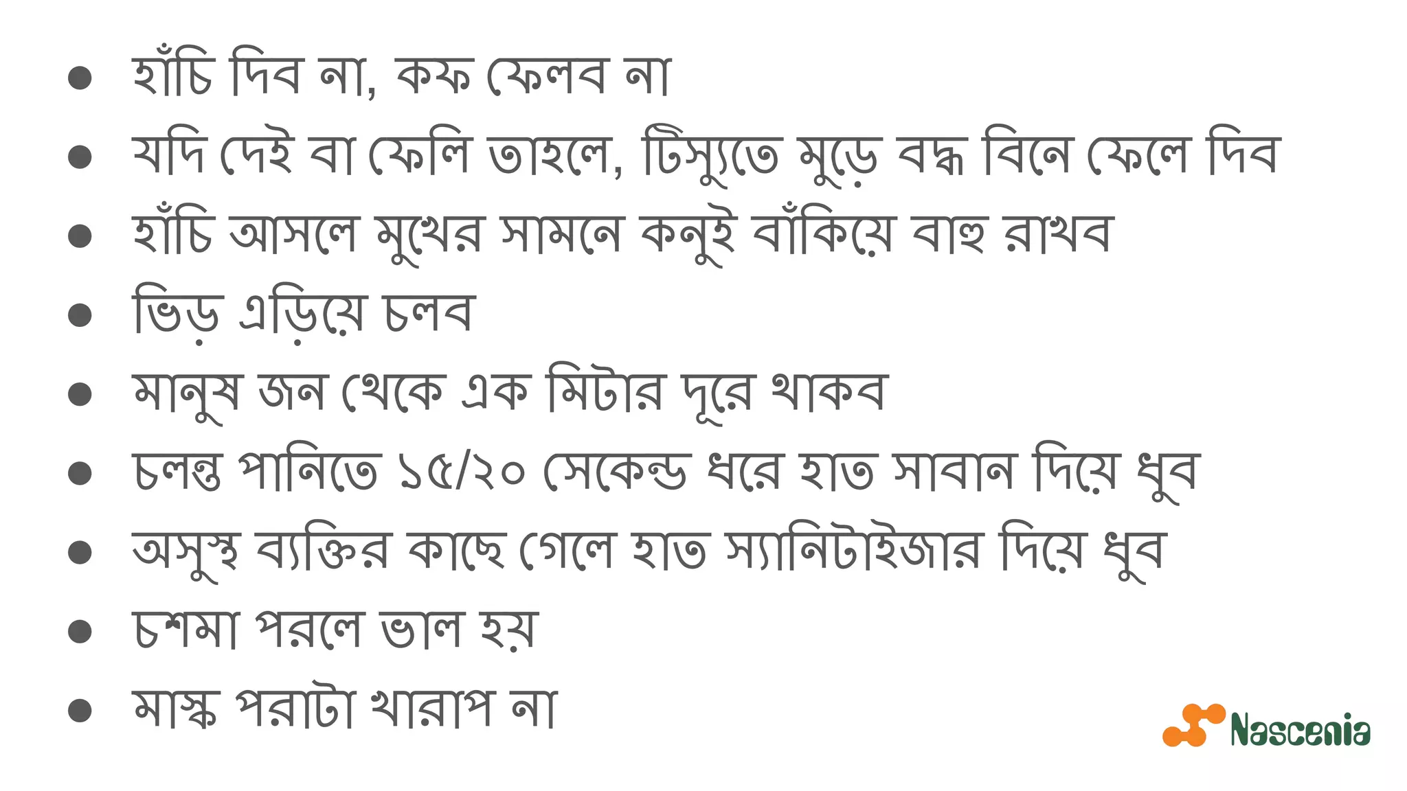 ● হাঁিচ িদব না, কফ ফলব না
● যিদ দই বা ফিল তাহেল, টিসু্যেত মুেড় বদ্ধ িবেন ফেল িদব
● হাঁিচ আসেল মুেখর সামেন কনুই বাঁিকেয় বাহু রাখব
● িভড় এিড়েয় চলব
● মানুষ জন থেক এক িমটার দূের থাকব
● চলন্ত পািনেত ১৫/২০ সেকন্ড ধের হাত সাবান িদেয় ধুব
● অসুস্থ ব্যিক্তির কােছ গেল হাত স্যািনটাইজার িদেয় ধুব
● চশমা পরেল ভাল হয়
● মাস্ক পরাটা খারাপ না
 