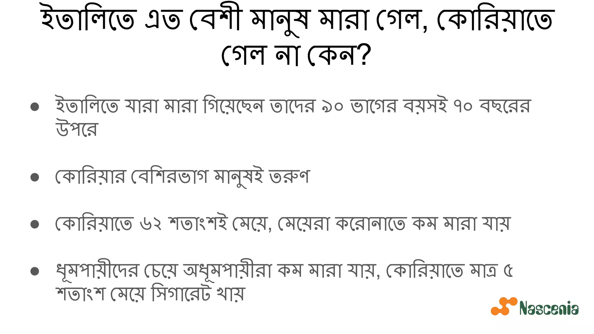 ইতািলেত এত বশী মানুষ মারা গল, কািরয়ােত
গল না কন?
● ইতািলেত যারা মারা িগেয়েছন তােদর ৯০ ভােগর বয়সই ৭০ বছেরর
উপের
● কািরয়ার বিশরভাগ মানুষই তরুণ
● কািরয়ােত ৬২ শতাংশই মেয়, মেয়রা কেরানােত কম মারা যায়
● ধূমপায়ীেদর চেয় অধূমপায়ীরা কম মারা যায়, কািরয়ােত মাত্র ৫
শতাংশ মেয় িসগােরট খায়
 