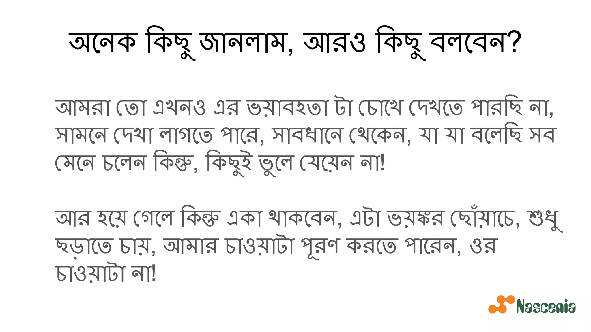 অেনক িকছু জানলাম, আরও িকছু বলেবন?
আমরা তা এখনও এর ভয়াবহতা টা চােখ দখেত পারিছ না,
সামেন দখা লাগেত পাের, সাবধােন থেকন, যা যা বেলিছ সব
মেন চেলন িকন্তু, িকছুই ভু েল যেয়ন না!
আর হেয় গেল িকন্তু একা থাকেবন, এটা ভয়ঙ্কর ছাঁয়ােচ, শুধু
ছড়ােত চায়, আমার চাওয়াটা পূরণ করেত পােরন, ওর
চাওয়াটা না!
 