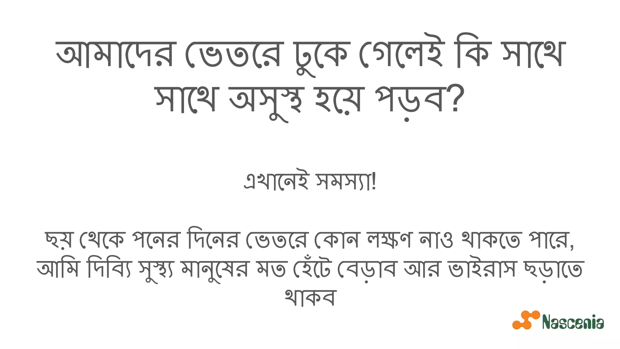 আমােদর ভতের ঢু েক গেলই িক সােথ
সােথ অসুস্থ হেয় পড়ব?
এখােনই সমস্যা!
ছয় থেক পেনর িদেনর ভতের কান লক্ষণ নাও থাকেত পাের,
আিম িদিব্য সুস্থ্য মানুেষর মত হঁেট বড়াব আর ভাইরাস ছড়ােত
থাকব
 