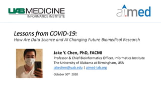 Lessons from COVID-19:
How Are Data Science and AI Changing Future Biomedical Research
Jake Y. Chen, PhD, FACMI
Professor & Chief Bioinformatics Officer, Informatics Institute
The University of Alabama at Birmingham, USA
jakechen@uab.edu | aimed-lab.org
October 30th 2020
 