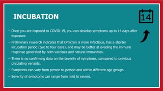 INCUBATION
• Once you are exposed to COVID-19, you can develop symptoms up to 14 days after
exposure.
• Preliminary research indicates that Omicron is more infectious, has a shorter
incubation period (two to four days), and may be better at evading the immune
response generated by both vaccines and natural immunities.
• There is no confirming data on the severity of symptoms, compared to previous
circulating variants.
• Symptoms can vary from person to person and within different age groups.
• Severity of symptoms can range from mild to severe.
 