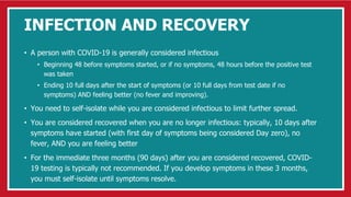 INFECTION AND RECOVERY
• A person with COVID-19 is generally considered infectious
• Beginning 48 before symptoms started, or if no symptoms, 48 hours before the positive test
was taken
• Ending 10 full days after the start of symptoms (or 10 full days from test date if no
symptoms) AND feeling better (no fever and improving).
• You need to self-isolate while you are considered infectious to limit further spread.
• You are considered recovered when you are no longer infectious: typically, 10 days after
symptoms have started (with first day of symptoms being considered Day zero), no
fever, AND you are feeling better
• For the immediate three months (90 days) after you are considered recovered, COVID-
19 testing is typically not recommended. If you develop symptoms in these 3 months,
you must self-isolate until symptoms resolve.
 
