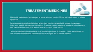 TREATEMENT/MEDICINES
∙ Mildly sick patients can be managed at home with rest, plenty of fluids and medications to relieve
symptoms.
∙ Severe cases require hospitalisation where they can be managed with oxygen, intravenous
fluids, and specific intravenous medication. They may require extensive support in intensive care
with mechanical ventilation as well as other support for organ failure.
∙ Antiviral medications are available in an increasing number of locations. These medications for
use in mild to moderately ill patients who are at a higher risk of severe disease.
 