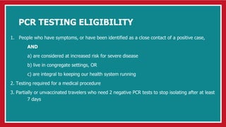PCR TESTING ELIGIBILITY
1. People who have symptoms, or have been identified as a close contact of a positive case,
AND
a) are considered at increased risk for severe disease
b) live in congregate settings, OR
c) are integral to keeping our health system running
2. Testing required for a medical procedure
3. Partially or unvaccinated travelers who need 2 negative PCR tests to stop isolating after at least
7 days
 