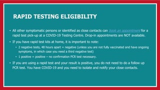 RAPID TESTING ELIGIBILITY
• All other symptomatic persons or identified as close contacts can book an appointment for a
rapid test pick-up at a COVID-19 Testing Centre. Drop-in appointments are NOT available.
• If you have rapid test kits at home, it is important to note:
• 2 negative tests, 48 hours apart = negative (unless you are not fully vaccinated and have ongoing
symptoms, in which case you need a third negative test)
• 1 positive = positive – no confirmation PCR test necessary.
• If you are using a rapid test and your result is positive, you do not need to do a follow up
PCR test. You have COVID-19 and you need to isolate and notify your close contacts.
 