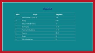 S.No. Topic Page No
1 Introduction to COVID-19 3-5
2 History 6-11
3 Data of Delhi & Sikkim 12
4 BAr Graphs 13-16
5 Treatment /Medicines 17-19
6 Vaccine 20-21
7 Slogan 22
8 Acknowledgement 23
INDEX
 
