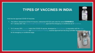 TYPES OF VACCINES IN INDIA
India has two approved COVID-19 Vaccines:
1. The Oxford- Astrazeneca COvid-19 Vaccine, codenamed AD1222 sold under the name COVISHIELD.
On 1 January 2021, the Drug Controller General of India, approved the emergency or conditional use of Covishield.
1. On 2 January 2021, Covaxin India's first COVID-19 vaccine, developed by Bharat Biotech in association with the Indian
Council of Medical Research and National Institute of Virology received approval from the Drug Controller General of India
for its emergency or conditional usage.
 