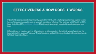 EFFECTIVENESS & HOW DOES IT WORKS
Covishield vaccine protected significantly against Covid-19, with a higher protection rate against severe
forms of disease whereas Covaxin is generally considered effective if the estimate is ≥50% with a >30%
lower limit of the 95% confidence interval. Effectiveness is generally expected to slowly decrease over
time.
Different types of vaccines work in different ways to offer protection. But with all types of vaccines, the
body is left with a supply of “memory” T-lymphocytes as well as B-lymphocytes that will remember how to
fight that virus in the future.
 