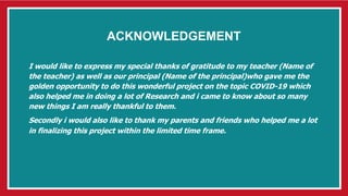 ACKNOWLEDGEMENT
I would like to express my special thanks of gratitude to my teacher (Name of
the teacher) as well as our principal (Name of the principal)who gave me the
golden opportunity to do this wonderful project on the topic COVID-19 which
also helped me in doing a lot of Research and i came to know about so many
new things I am really thankful to them.
Secondly i would also like to thank my parents and friends who helped me a lot
in finalizing this project within the limited time frame.
 