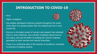 INTRODUCTION TO COVID-19
• Virus
• Highly contagious
• Has already developed numerous variants throughout the world,
which allow it to spread quicker than the original sars-cov-2 virus
(Covid-19).
• Omicron is the latest variant of concern and research has indicated
that it is more infectious, has a shorter incubation period (two to
four days), and may be better at evading the immune response
generated by both vaccines and natural immunities.
• There is no confirming data on the severity of symptoms, compared
to previous circulating variants.
 
