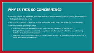 WHY IS THIS SO CONCERNING?
• Pandemic fatigue has developed, making it difficult for individuals to continue to comply with the various
strategies to contain the virus.
• Numbers of individuals in isolation, anxiety, and mental health issues are arising for various reasons.
• With the variants spreading quicker;
• It can put a strain on the healthcare resources (Covid-19 test sites, doctor’s offices, hospitals, labs)
• Existing health issues continue to compound, as surgeries are cancelled and people will continue to avoid obtaining
healthcare for routine preventative measures
• It can put a strain on community resources (ex: taxi services and ambulance services take longer for turn around due to
disinfectant processes, increased costs)
 